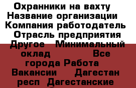 Охранники на вахту › Название организации ­ Компания-работодатель › Отрасль предприятия ­ Другое › Минимальный оклад ­ 36 000 - Все города Работа » Вакансии   . Дагестан респ.,Дагестанские Огни г.